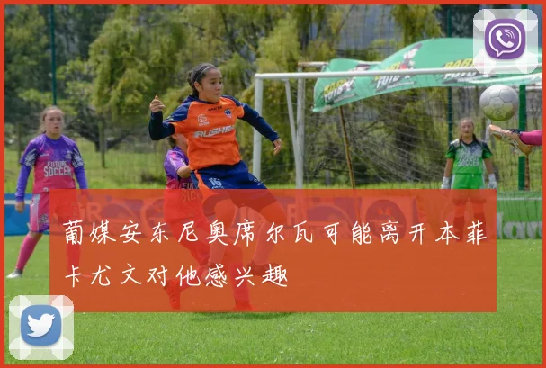 葡媒安东尼奥席尔瓦可能离开本菲卡尤文对他感兴趣